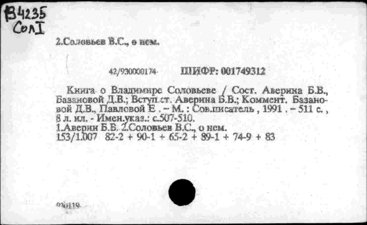 ﻿6>л1
2.Соловьев В.С, в вем.
42/9300001/4	Ш ИФР: 001749312
Книга о Владимире Соловьеве / Сосг. Аверина БК, Базановой Д.В.; Всгуп ст. Аверина Ь.В.; Коммент. Базана вой Д.В., Павловой Е , - М.: Совлисатель , 1991. - 511 с., 8 л. ил. - Именуказ.: с.507-510.
1.Аверян Б.Б. 1. Соловьев В.С- о нем.
153/1.007 82-2 <• 90-И- 65-2 + 89-1 + 74-9 + 83
<«0119